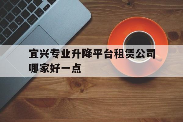 宜兴专业升降平台租赁公司哪家好一点（汽车租赁公司一览表）